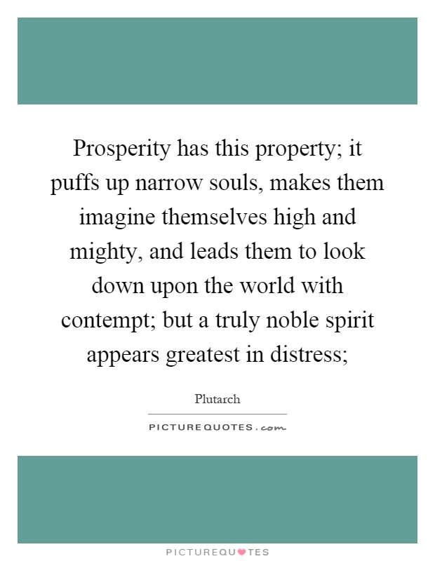 Prosperity has this property; it puffs up narrow souls, makes them imagine themselves high and mighty, and leads them to look down upon the world with contempt; but a truly noble spirit appears greatest in distress; Picture Quote #1