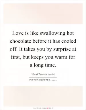 Love is like swallowing hot chocolate before it has cooled off. It takes you by surprise at first, but keeps you warm for a long time Picture Quote #1