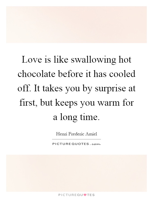 Love is like swallowing hot chocolate before it has cooled off. It takes you by surprise at first, but keeps you warm for a long time Picture Quote #1