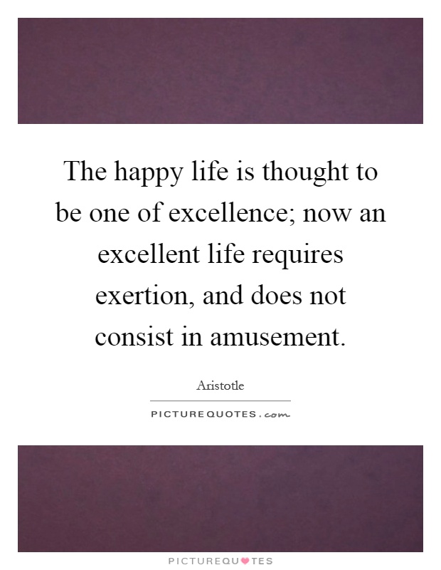 The happy life is thought to be one of excellence; now an excellent life requires exertion, and does not consist in amusement Picture Quote #1