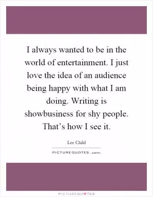 I always wanted to be in the world of entertainment. I just love the idea of an audience being happy with what I am doing. Writing is showbusiness for shy people. That’s how I see it Picture Quote #1