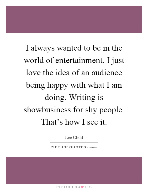 I always wanted to be in the world of entertainment. I just love the idea of an audience being happy with what I am doing. Writing is showbusiness for shy people. That's how I see it Picture Quote #1
