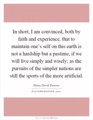 In short, I am convinced, both by faith and experience, that to maintain one’s self on this earth is not a hardship but a pastime, if we will live simply and wisely; as the pursuits of the simpler nations are still the sports of the more artificial Picture Quote #1