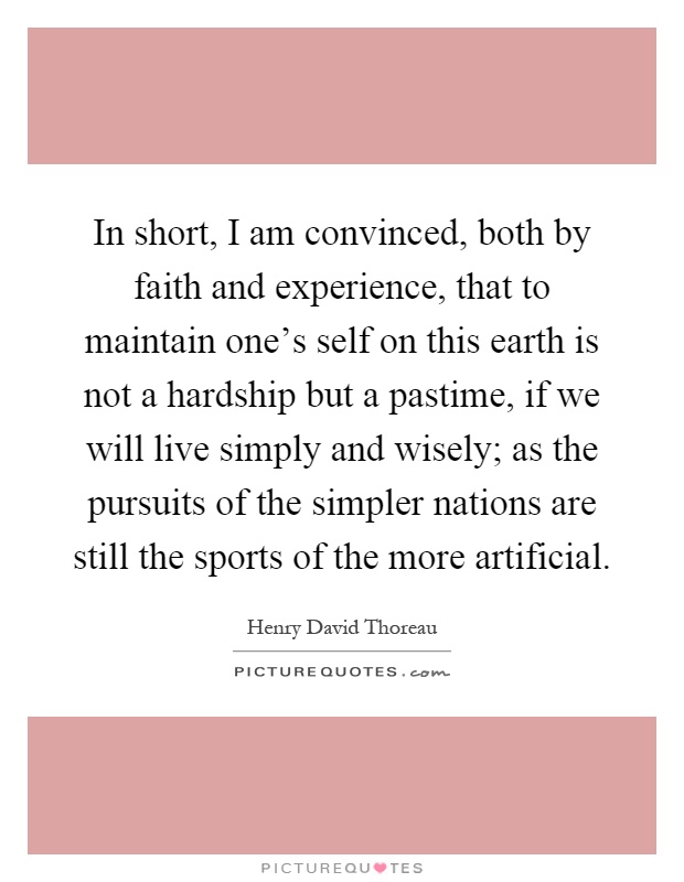 In short, I am convinced, both by faith and experience, that to maintain one's self on this earth is not a hardship but a pastime, if we will live simply and wisely; as the pursuits of the simpler nations are still the sports of the more artificial Picture Quote #1