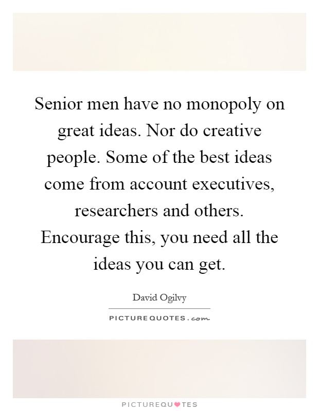 Senior men have no monopoly on great ideas. Nor do creative people. Some of the best ideas come from account executives, researchers and others. Encourage this, you need all the ideas you can get Picture Quote #1