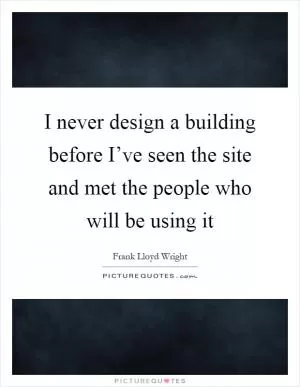 I never design a building before I’ve seen the site and met the people who will be using it Picture Quote #1
