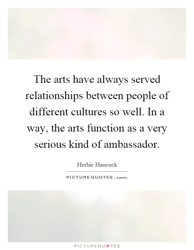 The arts have always served relationships between people of different cultures so well. In a way, the arts function as a very serious kind of ambassador Picture Quote #1