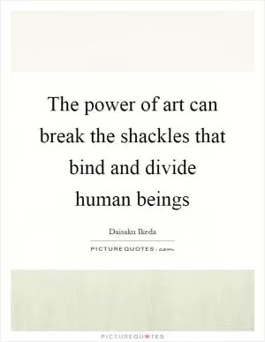 The power of art can break the shackles that bind and divide human beings Picture Quote #1