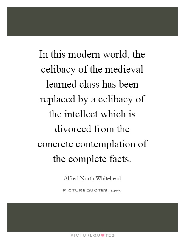 In this modern world, the celibacy of the medieval learned class has been replaced by a celibacy of the intellect which is divorced from the concrete contemplation of the complete facts Picture Quote #1