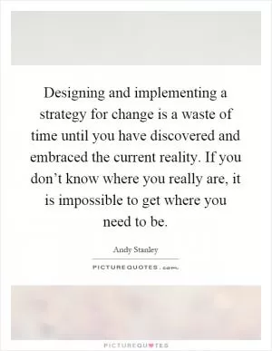 Designing and implementing a strategy for change is a waste of time until you have discovered and embraced the current reality. If you don’t know where you really are, it is impossible to get where you need to be Picture Quote #1