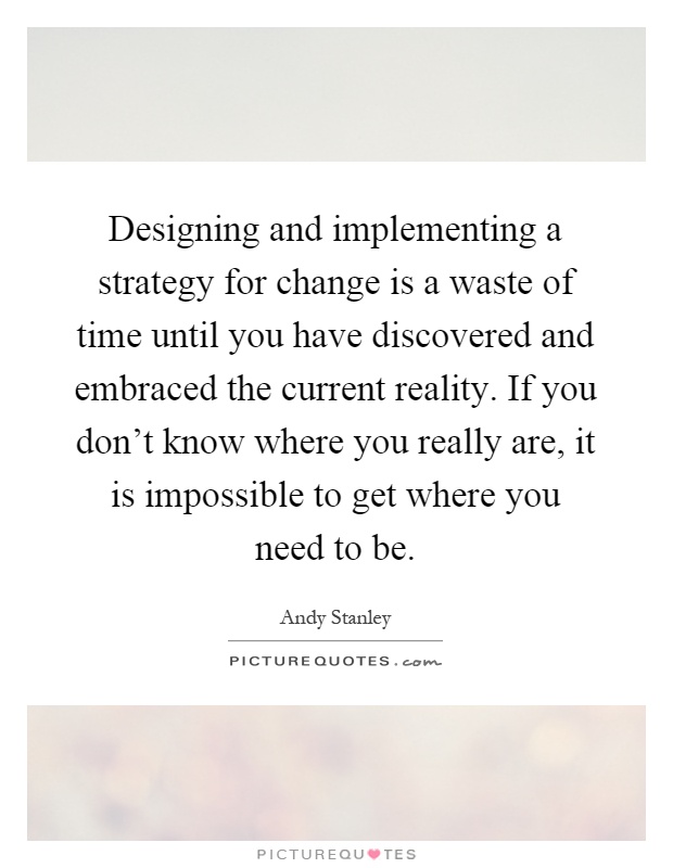 Designing and implementing a strategy for change is a waste of time until you have discovered and embraced the current reality. If you don't know where you really are, it is impossible to get where you need to be Picture Quote #1