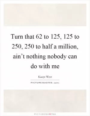 Turn that 62 to 125, 125 to 250, 250 to half a million, ain’t nothing nobody can do with me Picture Quote #1