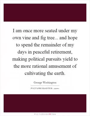 I am once more seated under my own vine and fig tree... and hope to spend the remainder of my days in peaceful retirement, making political pursuits yield to the more rational amusement of cultivating the earth Picture Quote #1