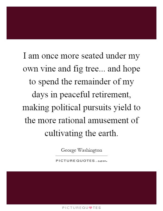 I am once more seated under my own vine and fig tree... and hope to spend the remainder of my days in peaceful retirement, making political pursuits yield to the more rational amusement of cultivating the earth Picture Quote #1