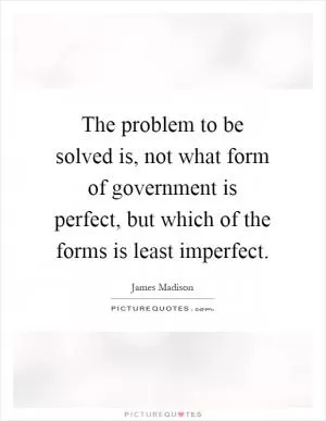 The problem to be solved is, not what form of government is perfect, but which of the forms is least imperfect Picture Quote #1