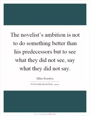 The novelist’s ambition is not to do something better than his predecessors but to see what they did not see, say what they did not say Picture Quote #1