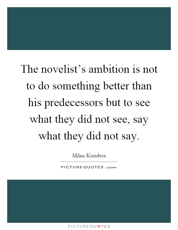 The novelist's ambition is not to do something better than his predecessors but to see what they did not see, say what they did not say Picture Quote #1