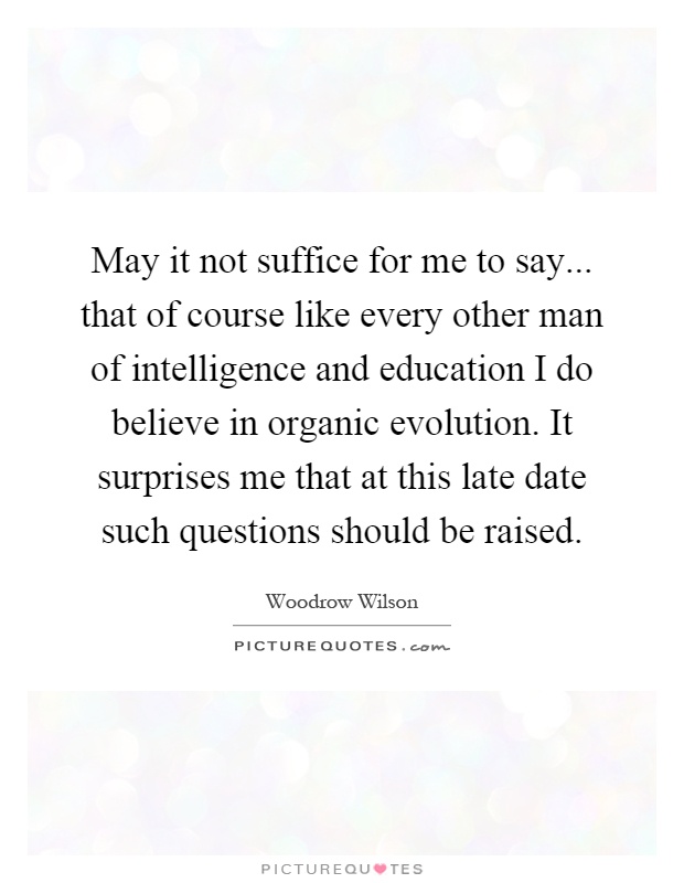 May it not suffice for me to say... that of course like every other man of intelligence and education I do believe in organic evolution. It surprises me that at this late date such questions should be raised Picture Quote #1