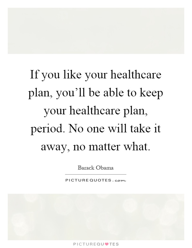 If you like your healthcare plan, you'll be able to keep your healthcare plan, period. No one will take it away, no matter what Picture Quote #1