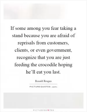 If some among you fear taking a stand because you are afraid of reprisals from customers, clients, or even government, recognize that you are just feeding the crocodile hoping he’ll eat you last Picture Quote #1