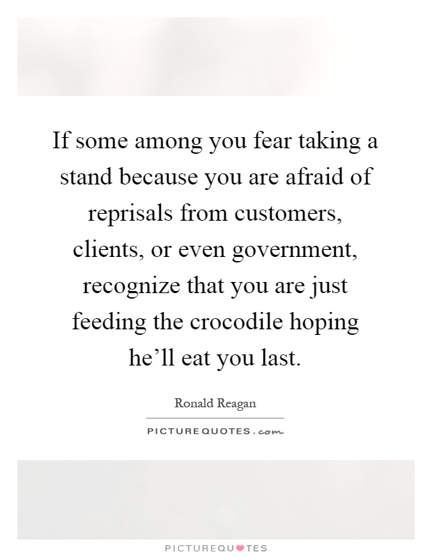 If some among you fear taking a stand because you are afraid of reprisals from customers, clients, or even government, recognize that you are just feeding the crocodile hoping he'll eat you last Picture Quote #1