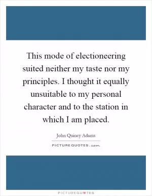 This mode of electioneering suited neither my taste nor my principles. I thought it equally unsuitable to my personal character and to the station in which I am placed Picture Quote #1