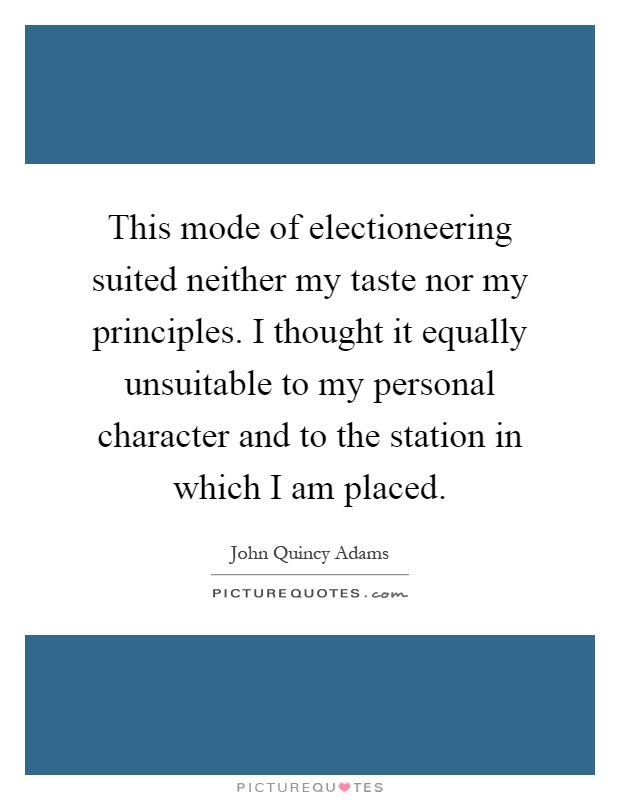 This mode of electioneering suited neither my taste nor my principles. I thought it equally unsuitable to my personal character and to the station in which I am placed Picture Quote #1