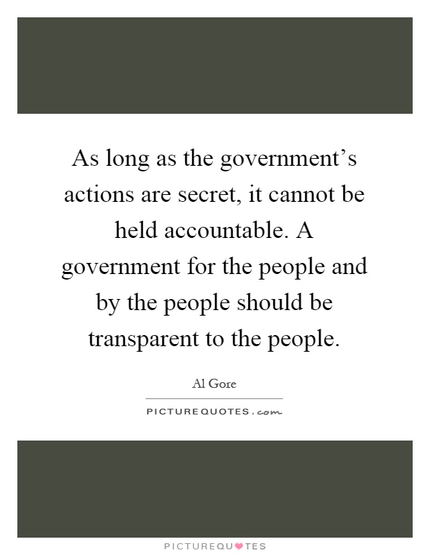 As long as the government's actions are secret, it cannot be held accountable. A government for the people and by the people should be transparent to the people Picture Quote #1