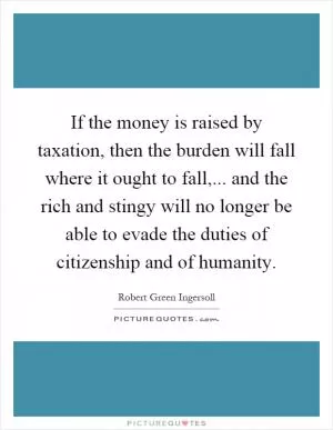 If the money is raised by taxation, then the burden will fall where it ought to fall,... and the rich and stingy will no longer be able to evade the duties of citizenship and of humanity Picture Quote #1