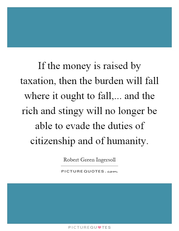 If the money is raised by taxation, then the burden will fall where it ought to fall,... and the rich and stingy will no longer be able to evade the duties of citizenship and of humanity Picture Quote #1