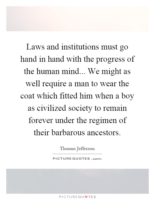 Laws and institutions must go hand in hand with the progress of the human mind... We might as well require a man to wear the coat which fitted him when a boy as civilized society to remain forever under the regimen of their barbarous ancestors Picture Quote #1