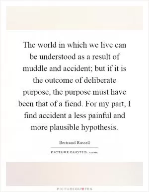The world in which we live can be understood as a result of muddle and accident; but if it is the outcome of deliberate purpose, the purpose must have been that of a fiend. For my part, I find accident a less painful and more plausible hypothesis Picture Quote #1