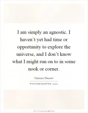I am simply an agnostic. I haven’t yet had time or opportunity to explore the universe, and I don’t know what I might run on to in some nook or corner Picture Quote #1