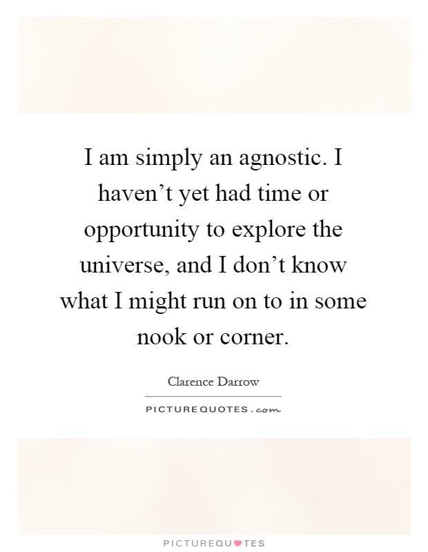 I am simply an agnostic. I haven't yet had time or opportunity to explore the universe, and I don't know what I might run on to in some nook or corner Picture Quote #1