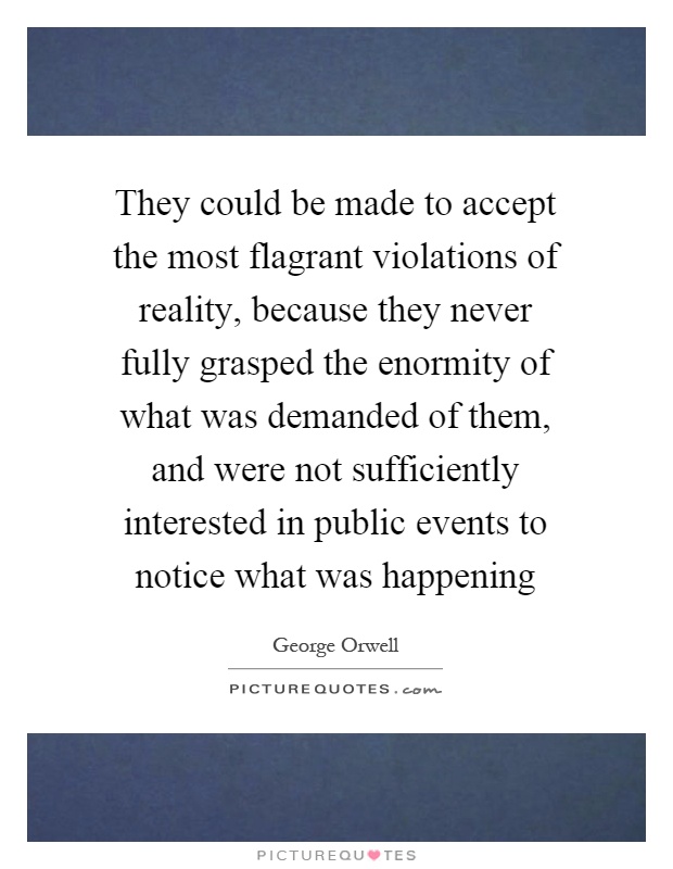They could be made to accept the most flagrant violations of reality, because they never fully grasped the enormity of what was demanded of them, and were not sufficiently interested in public events to notice what was happening Picture Quote #1