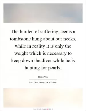 The burden of suffering seems a tombstone hung about our necks, while in reality it is only the weight which is necessary to keep down the diver while he is hunting for pearls Picture Quote #1