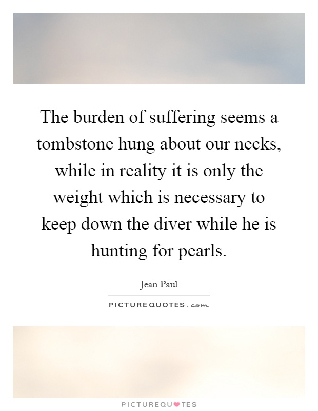 The burden of suffering seems a tombstone hung about our necks, while in reality it is only the weight which is necessary to keep down the diver while he is hunting for pearls Picture Quote #1