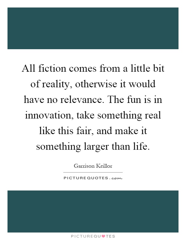 All fiction comes from a little bit of reality, otherwise it would have no relevance. The fun is in innovation, take something real like this fair, and make it something larger than life Picture Quote #1
