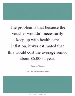 The problem is that because the voucher wouldn’t necessarily keep up with health care inflation, it was estimated that this would cost the average senior about $6,000 a year Picture Quote #1