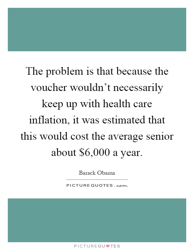 The problem is that because the voucher wouldn't necessarily keep up with health care inflation, it was estimated that this would cost the average senior about $6,000 a year Picture Quote #1