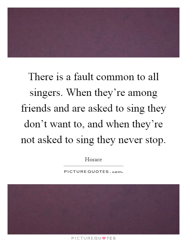 There is a fault common to all singers. When they're among friends and are asked to sing they don't want to, and when they're not asked to sing they never stop Picture Quote #1