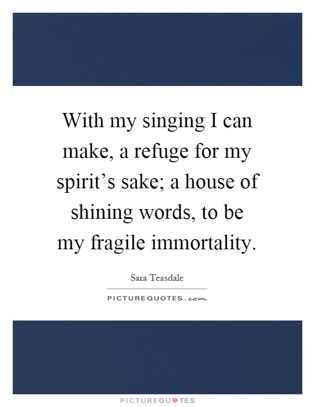 With my singing I can make, a refuge for my spirit's sake; a house of shining words, to be my fragile immortality Picture Quote #1