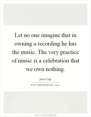 Let no one imagine that in owning a recording he has the music. The very practice of music is a celebration that we own nothing Picture Quote #1