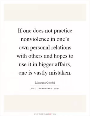 If one does not practice nonviolence in one’s own personal relations with others and hopes to use it in bigger affairs, one is vastly mistaken Picture Quote #1