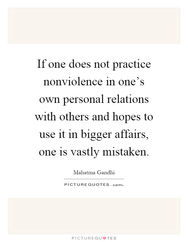 If one does not practice nonviolence in one's own personal relations with others and hopes to use it in bigger affairs, one is vastly mistaken Picture Quote #1