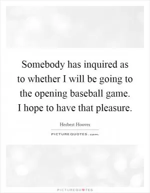 Somebody has inquired as to whether I will be going to the opening baseball game. I hope to have that pleasure Picture Quote #1
