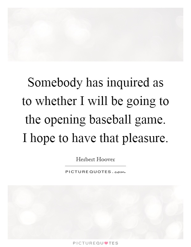 Somebody has inquired as to whether I will be going to the opening baseball game. I hope to have that pleasure Picture Quote #1