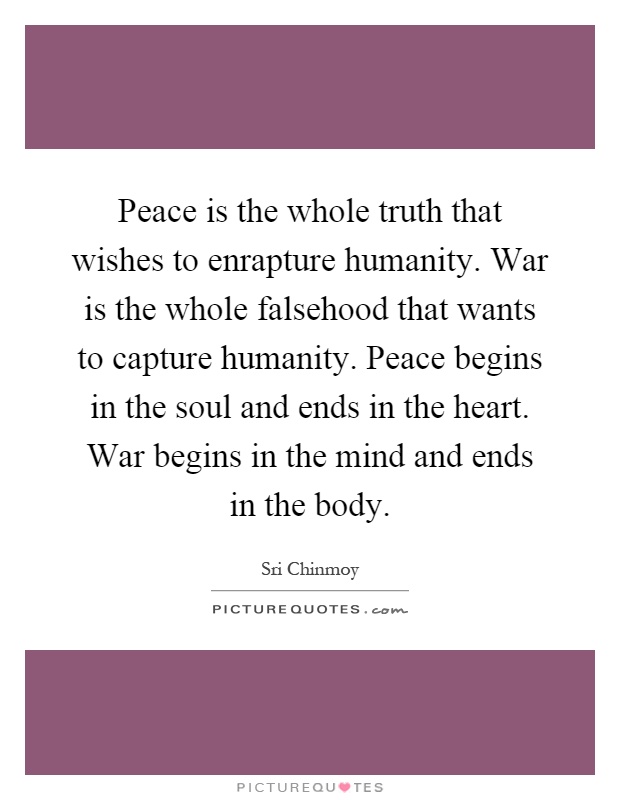 Peace is the whole truth that wishes to enrapture humanity. War is the whole falsehood that wants to capture humanity. Peace begins in the soul and ends in the heart. War begins in the mind and ends in the body Picture Quote #1