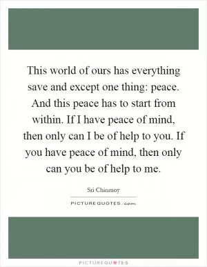This world of ours has everything save and except one thing: peace. And this peace has to start from within. If I have peace of mind, then only can I be of help to you. If you have peace of mind, then only can you be of help to me Picture Quote #1
