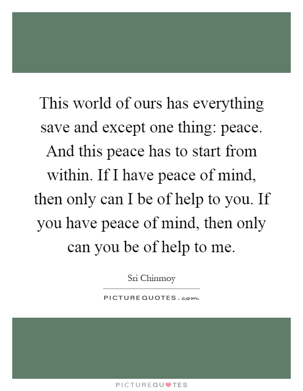 This world of ours has everything save and except one thing: peace. And this peace has to start from within. If I have peace of mind, then only can I be of help to you. If you have peace of mind, then only can you be of help to me Picture Quote #1